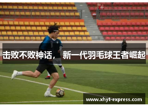 击败不败神话， 新一代羽毛球王者崛起